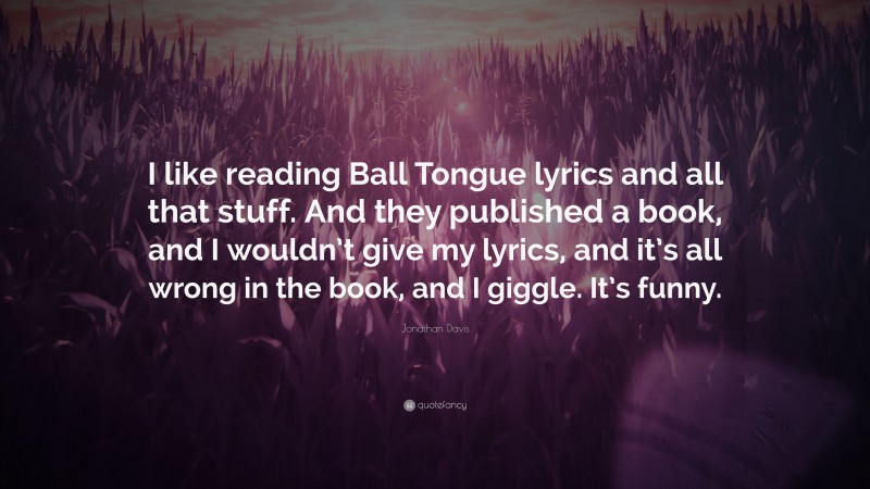 Jonathan Davis Quote: “I like reading Ball Tongue lyrics and all that stuff. And they published a book, and I wouldn’t give my lyrics, and it’s all wrong in the book, and I giggle. It’s funny.”