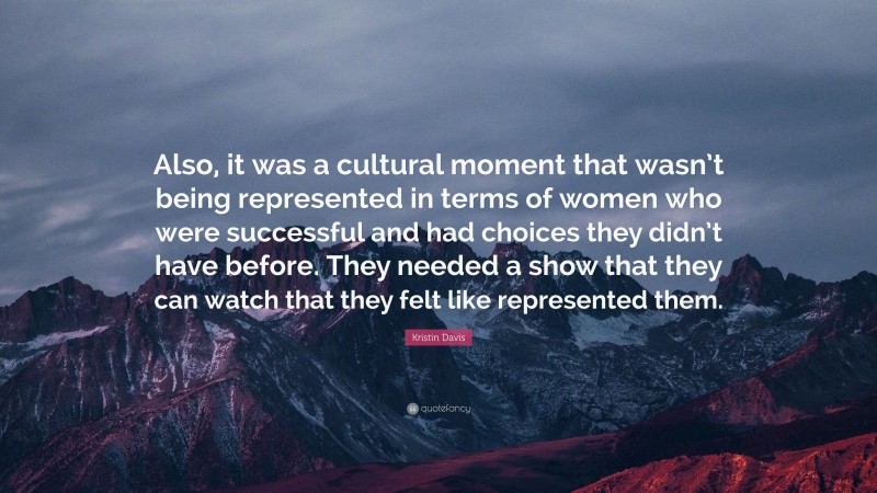 Kristin Davis Quote: “Also, it was a cultural moment that wasn’t being represented in terms of women who were successful and had choices they didn’t have before. They needed a show that they can watch that they felt like represented them.”