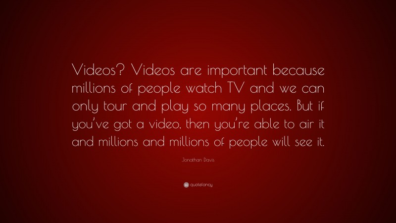 Jonathan Davis Quote: “Videos? Videos are important because millions of people watch TV and we can only tour and play so many places. But if you’ve got a video, then you’re able to air it and millions and millions of people will see it.”