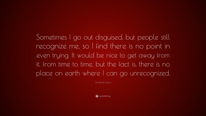 Jonathan Davis Quote: “Sometimes I go out disguised, but people still recognize me, so I find there is no point in even trying. It would be nice to get away from it, from time to time, but the fact is, there is no place on earth where I can go unrecognized.”