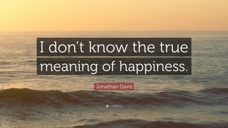 Jonathan Davis Quote: “I don’t know the true meaning of happiness.”