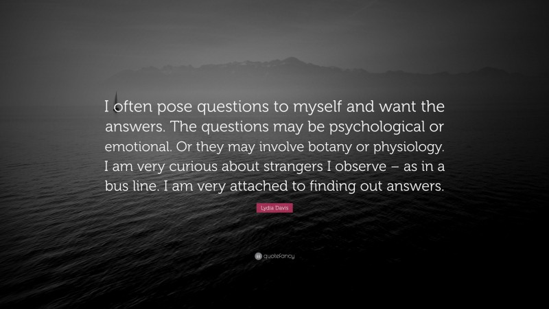 Lydia Davis Quote: “I often pose questions to myself and want the answers. The questions may be psychological or emotional. Or they may involve botany or physiology. I am very curious about strangers I observe – as in a bus line. I am very attached to finding out answers.”