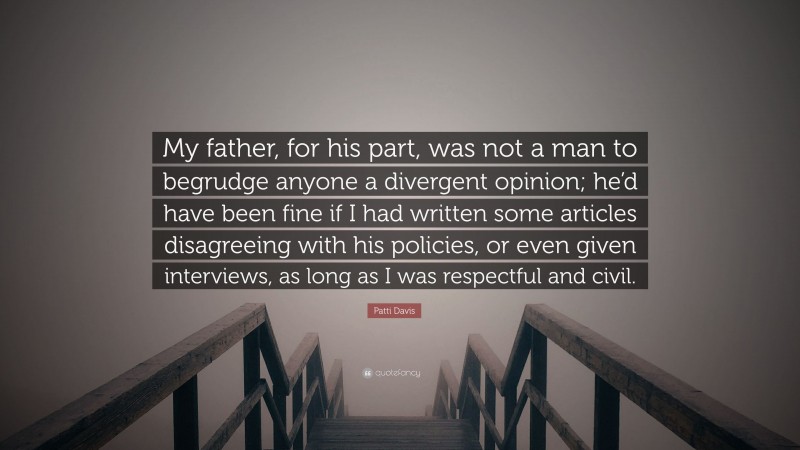 Patti Davis Quote: “My father, for his part, was not a man to begrudge anyone a divergent opinion; he’d have been fine if I had written some articles disagreeing with his policies, or even given interviews, as long as I was respectful and civil.”