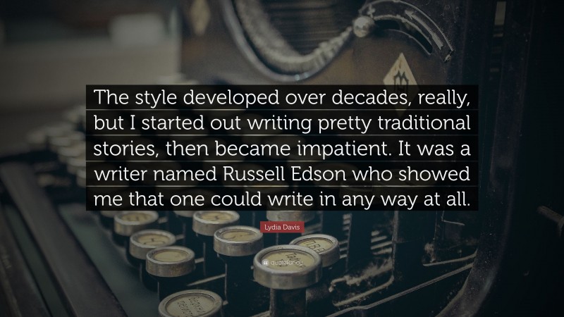 Lydia Davis Quote: “The style developed over decades, really, but I started out writing pretty traditional stories, then became impatient. It was a writer named Russell Edson who showed me that one could write in any way at all.”