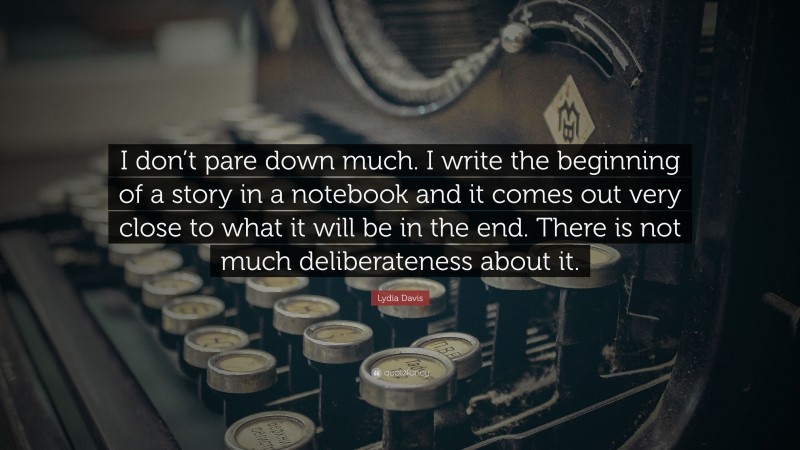 Lydia Davis Quote: “I don’t pare down much. I write the beginning of a story in a notebook and it comes out very close to what it will be in the end. There is not much deliberateness about it.”
