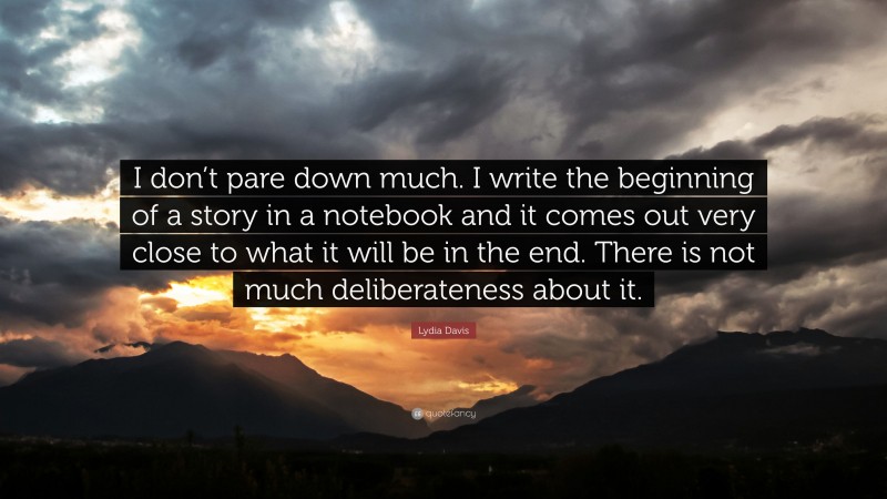 Lydia Davis Quote: “I don’t pare down much. I write the beginning of a story in a notebook and it comes out very close to what it will be in the end. There is not much deliberateness about it.”