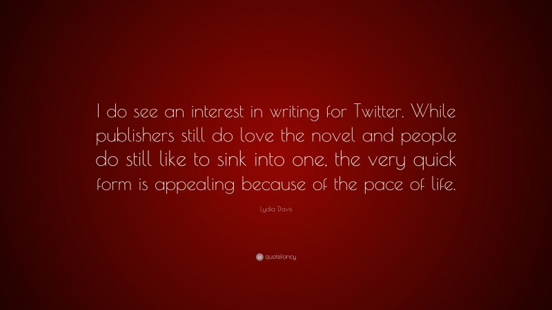 Lydia Davis Quote: “I do see an interest in writing for Twitter. While publishers still do love the novel and people do still like to sink into one, the very quick form is appealing because of the pace of life.”