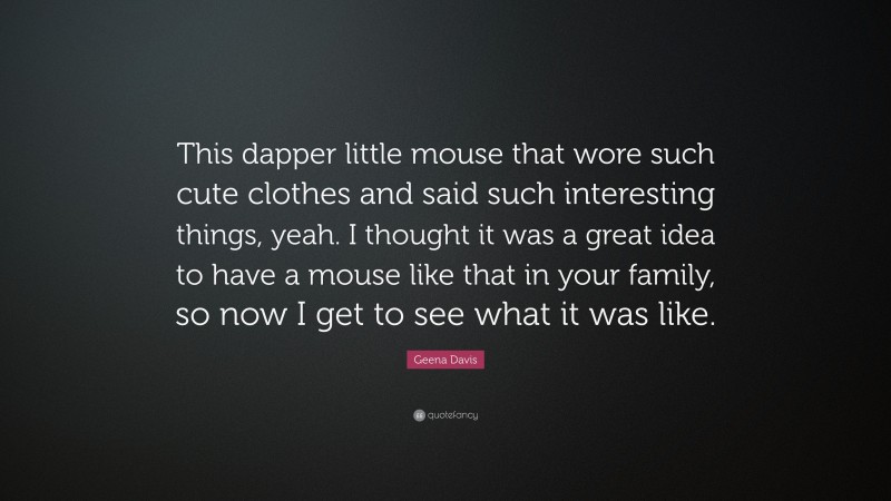 Geena Davis Quote: “This dapper little mouse that wore such cute clothes and said such interesting things, yeah. I thought it was a great idea to have a mouse like that in your family, so now I get to see what it was like.”