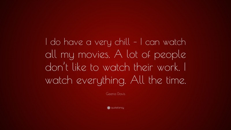 Geena Davis Quote: “I do have a very chill – I can watch all my movies. A lot of people don’t like to watch their work. I watch everything. All the time.”