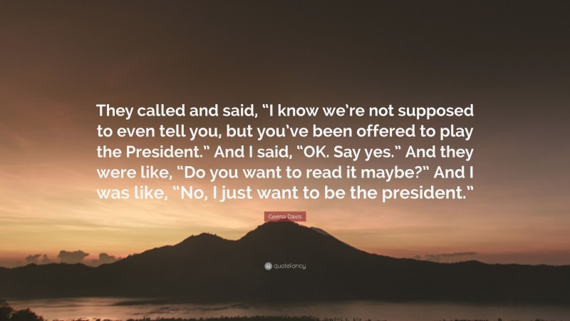 Geena Davis Quote: “They called and said, “I know we’re not supposed to even tell you, but you’ve been offered to play the President.” And I said, “OK. Say yes.” And they were like, “Do you want to read it maybe?” And I was like, “No, I just want to be the president.””