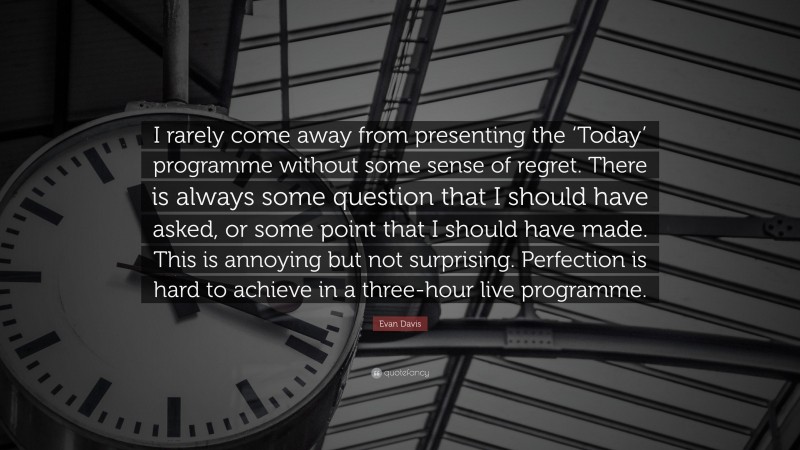 Evan Davis Quote: “I rarely come away from presenting the ‘Today’ programme without some sense of regret. There is always some question that I should have asked, or some point that I should have made. This is annoying but not surprising. Perfection is hard to achieve in a three-hour live programme.”