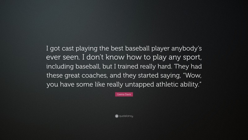 Geena Davis Quote: “I got cast playing the best baseball player anybody’s ever seen. I don’t know how to play any sport, including baseball, but I trained really hard. They had these great coaches, and they started saying, “Wow, you have some like really untapped athletic ability.””