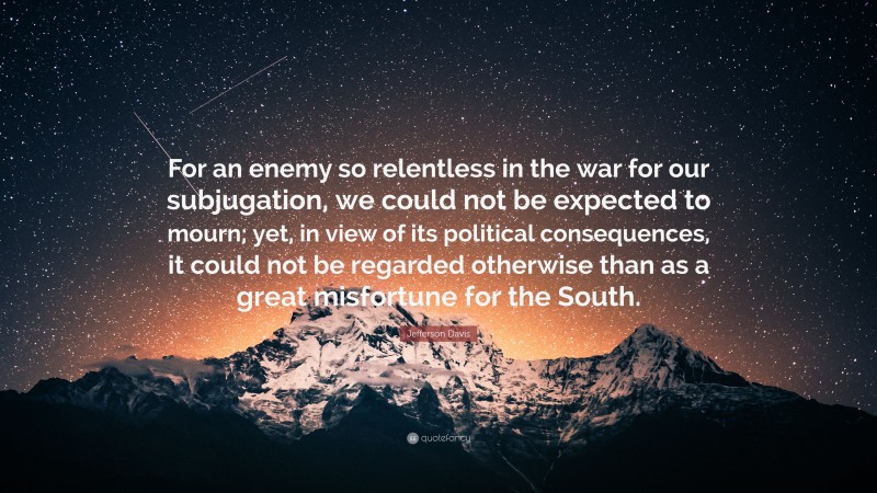 Jefferson Davis Quote: “For an enemy so relentless in the war for our subjugation, we could not be expected to mourn; yet, in view of its political consequences, it could not be regarded otherwise than as a great misfortune for the South.”