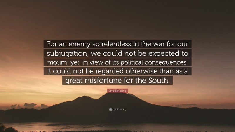 Jefferson Davis Quote: “For an enemy so relentless in the war for our subjugation, we could not be expected to mourn; yet, in view of its political consequences, it could not be regarded otherwise than as a great misfortune for the South.”