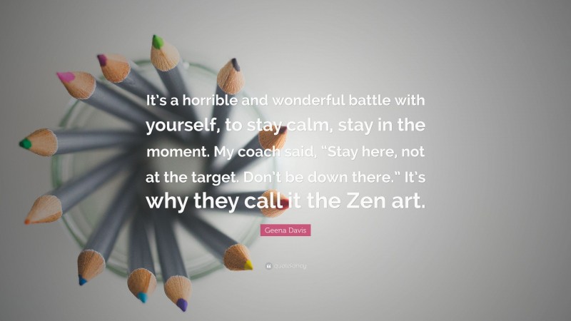 Geena Davis Quote: “It’s a horrible and wonderful battle with yourself, to stay calm, stay in the moment. My coach said, “Stay here, not at the target. Don’t be down there.” It’s why they call it the Zen art.”