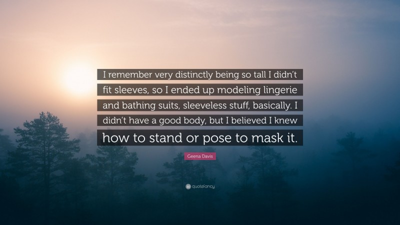 Geena Davis Quote: “I remember very distinctly being so tall I didn’t fit sleeves, so I ended up modeling lingerie and bathing suits, sleeveless stuff, basically. I didn’t have a good body, but I believed I knew how to stand or pose to mask it.”