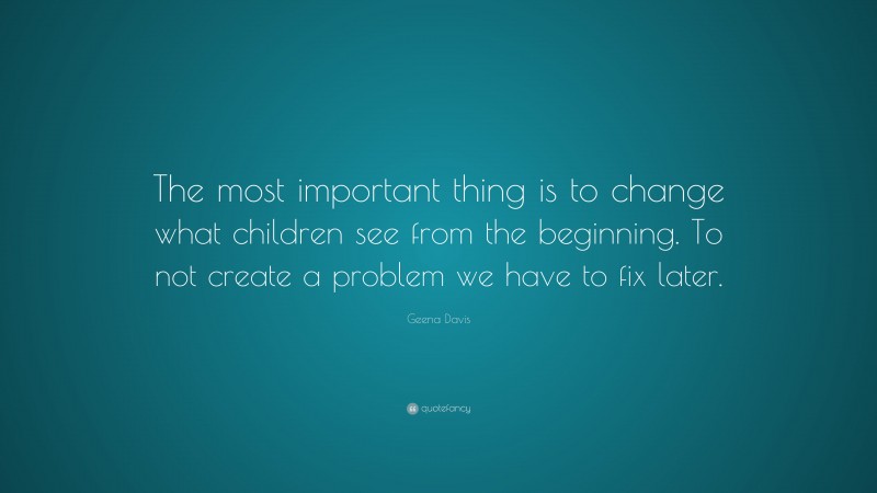 Geena Davis Quote: “The most important thing is to change what children see from the beginning. To not create a problem we have to fix later.”