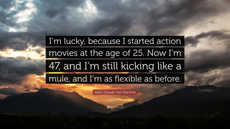 Jean-Claude Van Damme Quote: “I’m lucky, because I started action movies at the age of 25. Now I’m 47, and I’m still kicking like a mule, and I’m as flexible as before.”