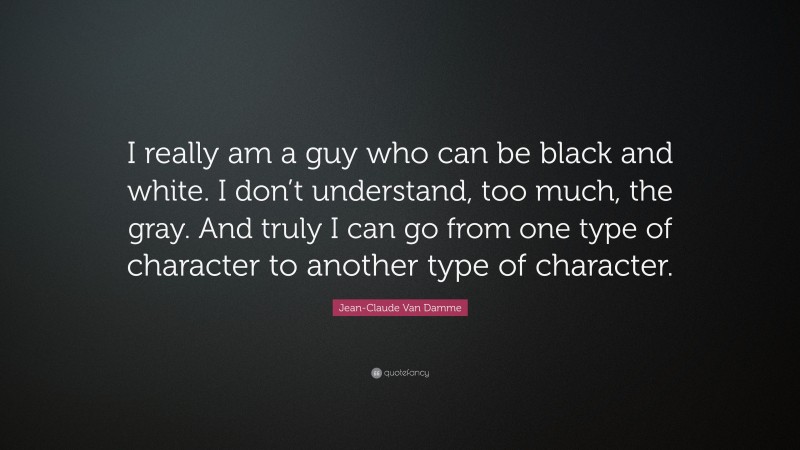 Jean-Claude Van Damme Quote: “I really am a guy who can be black and white. I don’t understand, too much, the gray. And truly I can go from one type of character to another type of character.”