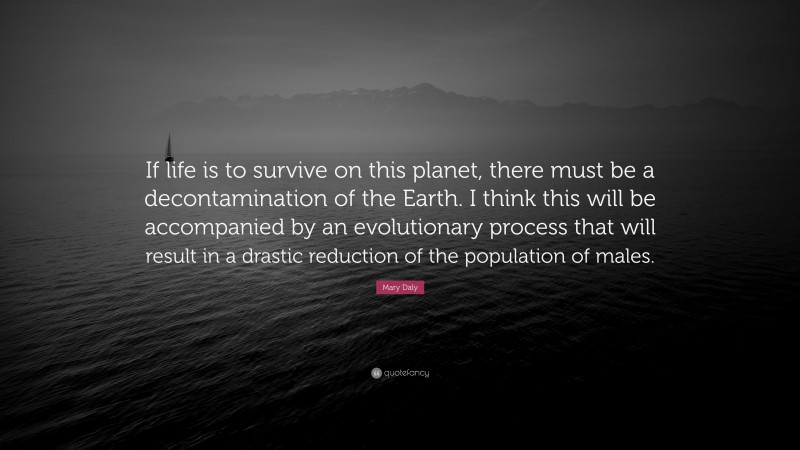Mary Daly Quote: “If life is to survive on this planet, there must be a decontamination of the Earth. I think this will be accompanied by an evolutionary process that will result in a drastic reduction of the population of males.”