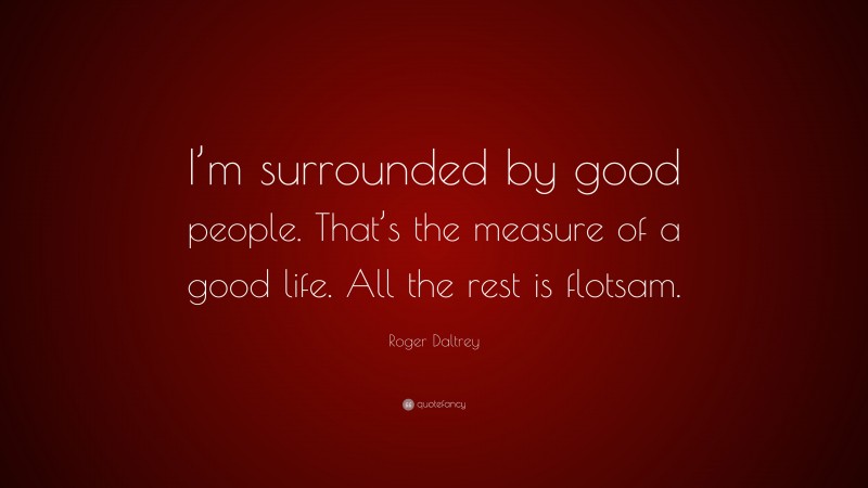 Roger Daltrey Quote: “I’m surrounded by good people. That’s the measure of a good life. All the rest is flotsam.”