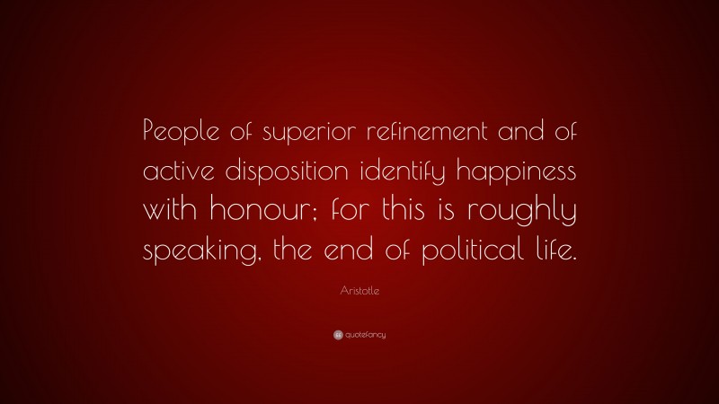 Aristotle Quote: “People of superior refinement and of active disposition identify happiness with honour; for this is roughly speaking, the end of political life.”