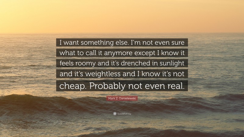 Mark Z. Danielewski Quote: “I want something else. I’m not even sure what to call it anymore except I know it feels roomy and it’s drenched in sunlight and it’s weightless and I know it’s not cheap. Probably not even real.”
