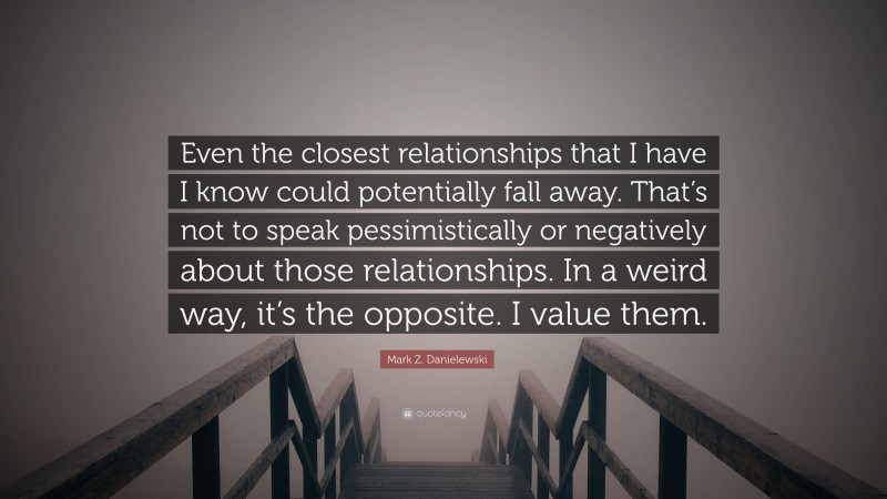 Mark Z. Danielewski Quote: “Even the closest relationships that I have I know could potentially fall away. That’s not to speak pessimistically or negatively about those relationships. In a weird way, it’s the opposite. I value them.”