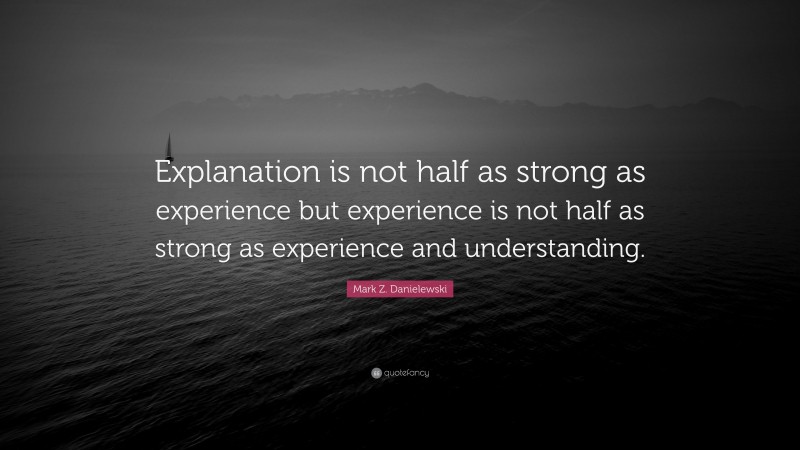 Mark Z. Danielewski Quote: “Explanation is not half as strong as experience but experience is not half as strong as experience and understanding.”