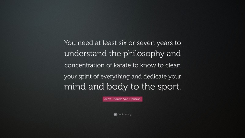 Jean-Claude Van Damme Quote: “You need at least six or seven years to understand the philosophy and concentration of karate to know to clean your spirit of everything and dedicate your mind and body to the sport.”