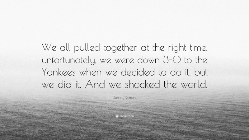 Johnny Damon Quote: “We all pulled together at the right time, unfortunately, we were down 3-0 to the Yankees when we decided to do it, but we did it. And we shocked the world.”