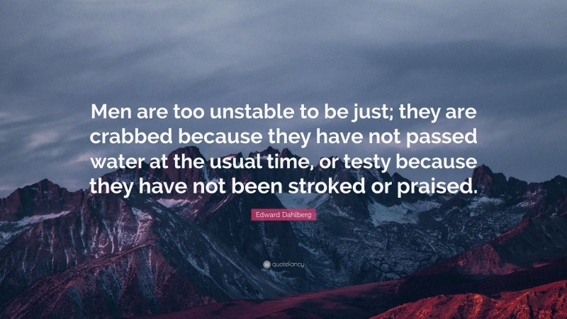 Edward Dahlberg Quote: “Men are too unstable to be just; they are crabbed because they have not passed water at the usual time, or testy because they have not been stroked or praised.”