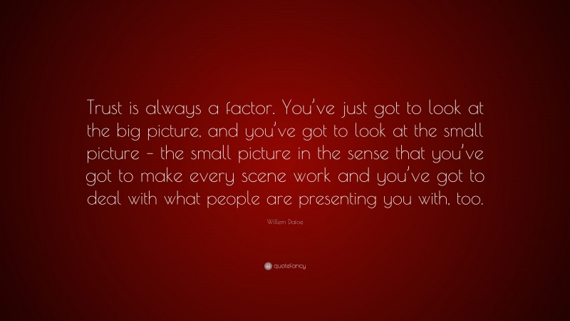 Willem Dafoe Quote: “Trust is always a factor. You’ve just got to look at the big picture, and you’ve got to look at the small picture – the small picture in the sense that you’ve got to make every scene work and you’ve got to deal with what people are presenting you with, too.”