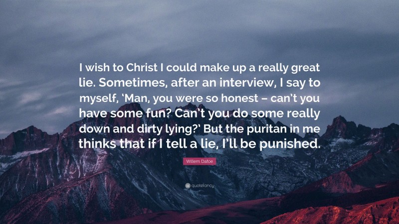 Willem Dafoe Quote: “I wish to Christ I could make up a really great lie. Sometimes, after an interview, I say to myself, ‘Man, you were so honest – can’t you have some fun? Can’t you do some really down and dirty lying?’ But the puritan in me thinks that if I tell a lie, I’ll be punished.”