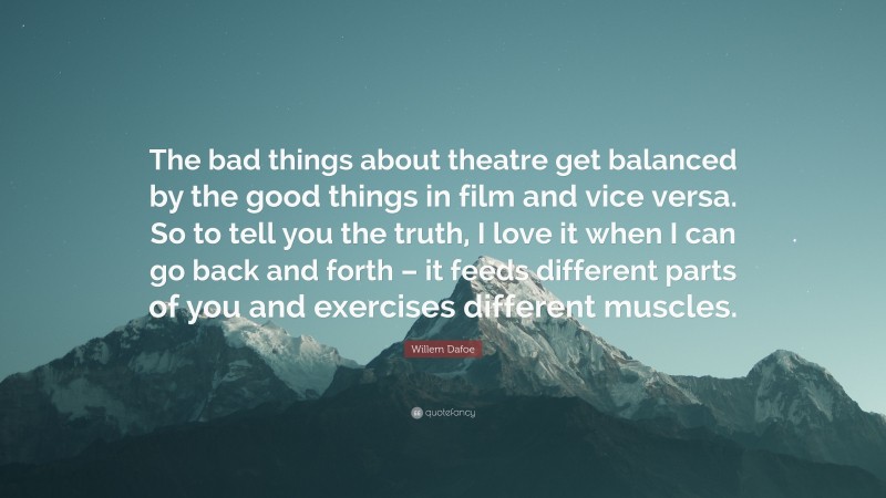 Willem Dafoe Quote: “The bad things about theatre get balanced by the good things in film and vice versa. So to tell you the truth, I love it when I can go back and forth – it feeds different parts of you and exercises different muscles.”