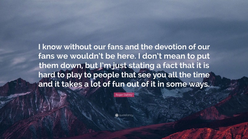 Roger Daltrey Quote: “I know without our fans and the devotion of our fans we wouldn’t be here. I don’t mean to put them down, but I’m just stating a fact that it is hard to play to people that see you all the time and it takes a lot of fun out of it in some ways.”