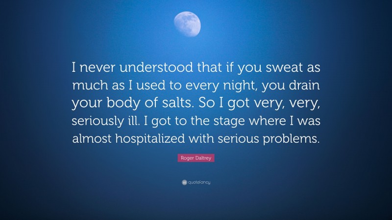 Roger Daltrey Quote: “I never understood that if you sweat as much as I used to every night, you drain your body of salts. So I got very, very, seriously ill. I got to the stage where I was almost hospitalized with serious problems.”