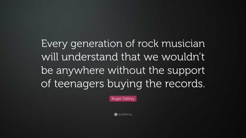 Roger Daltrey Quote: “Every generation of rock musician will understand that we wouldn’t be anywhere without the support of teenagers buying the records.”