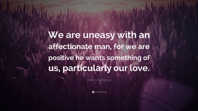 Edward Dahlberg Quote: “We are uneasy with an affectionate man, for we are positive he wants something of us, particularly our love.”