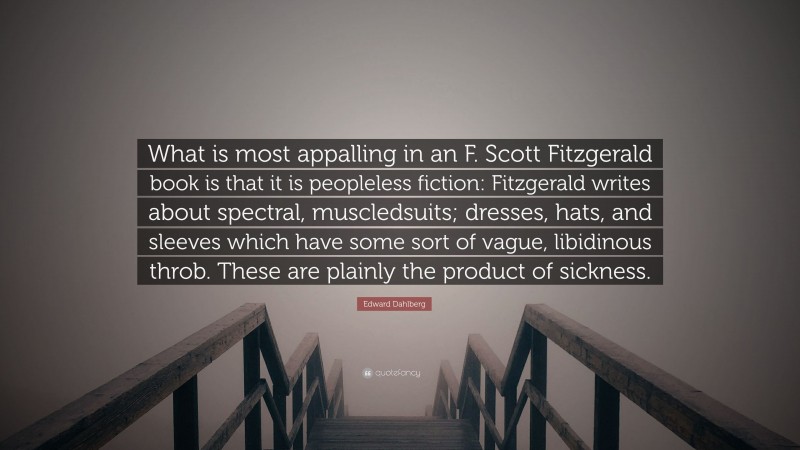 Edward Dahlberg Quote: “What is most appalling in an F. Scott Fitzgerald book is that it is peopleless fiction: Fitzgerald writes about spectral, muscledsuits; dresses, hats, and sleeves which have some sort of vague, libidinous throb. These are plainly the product of sickness.”