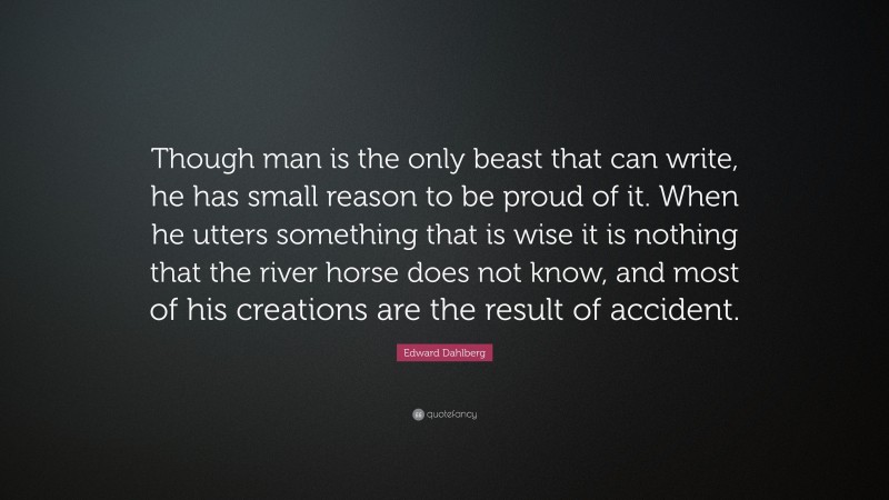 Edward Dahlberg Quote: “Though man is the only beast that can write, he has small reason to be proud of it. When he utters something that is wise it is nothing that the river horse does not know, and most of his creations are the result of accident.”