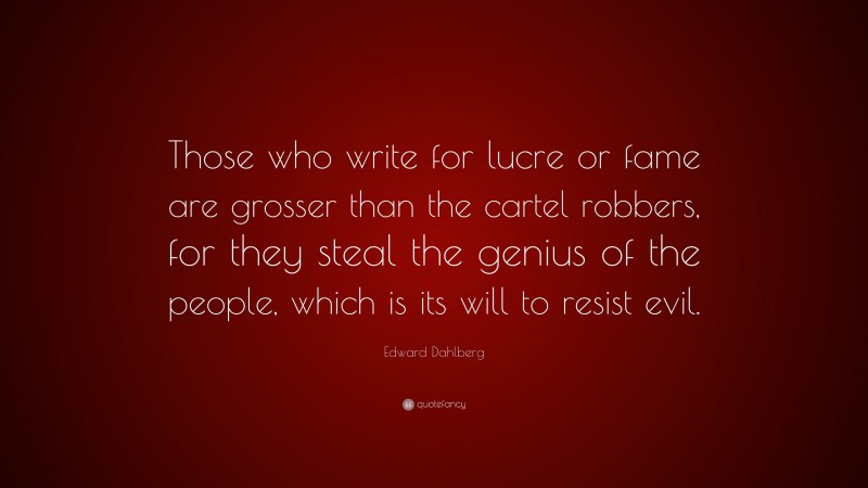 Edward Dahlberg Quote: “Those who write for lucre or fame are grosser than the cartel robbers, for they steal the genius of the people, which is its will to resist evil.”