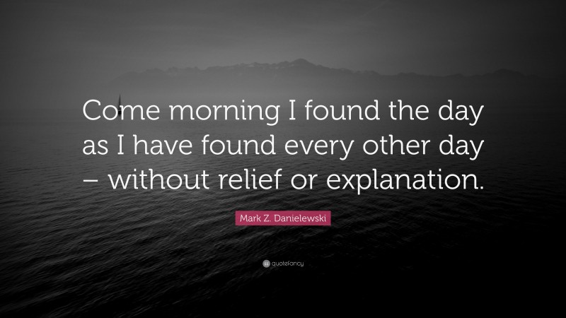 Mark Z. Danielewski Quote: “Come morning I found the day as I have found every other day – without relief or explanation.”