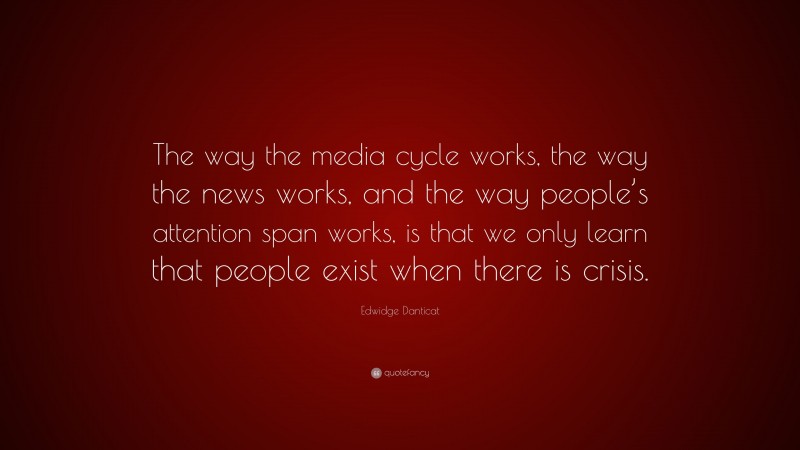 Edwidge Danticat Quote: “The way the media cycle works, the way the news works, and the way people’s attention span works, is that we only learn that people exist when there is crisis.”