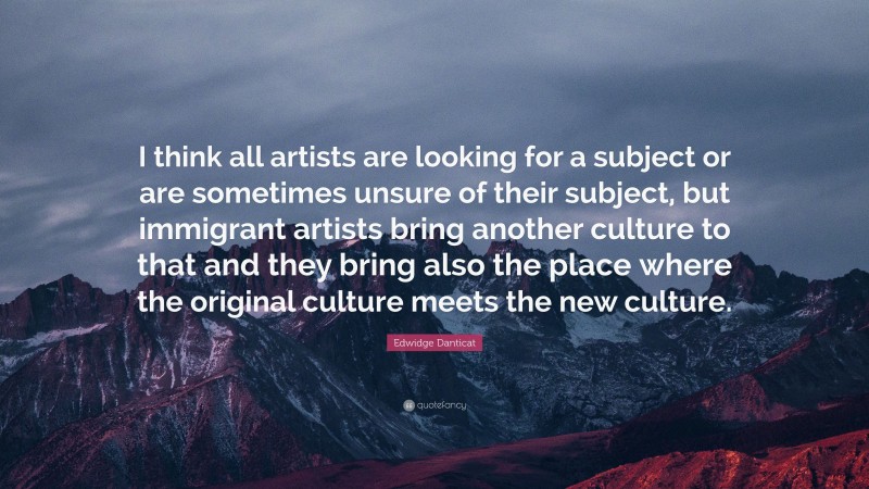 Edwidge Danticat Quote: “I think all artists are looking for a subject or are sometimes unsure of their subject, but immigrant artists bring another culture to that and they bring also the place where the original culture meets the new culture.”