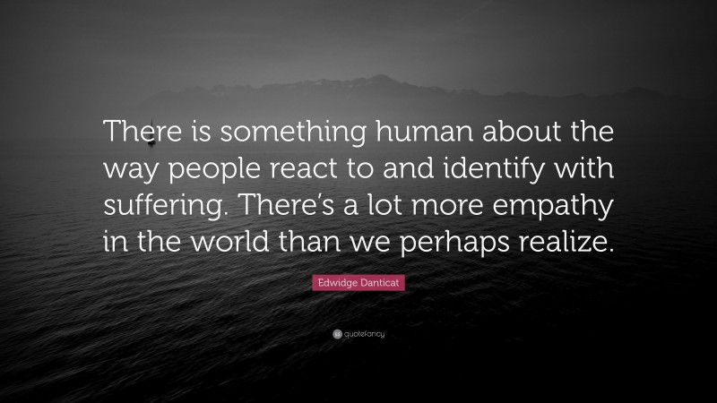 Edwidge Danticat Quote: “There is something human about the way people react to and identify with suffering. There’s a lot more empathy in the world than we perhaps realize.”