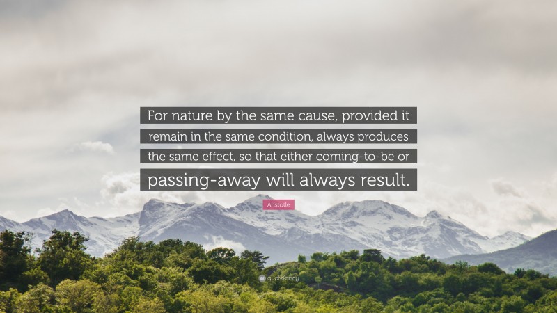 Aristotle Quote: “For nature by the same cause, provided it remain in the same condition, always produces the same effect, so that either coming-to-be or passing-away will always result.”