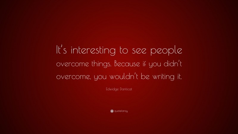 Edwidge Danticat Quote: “It’s interesting to see people overcome things. Because if you didn’t overcome, you wouldn’t be writing it.”