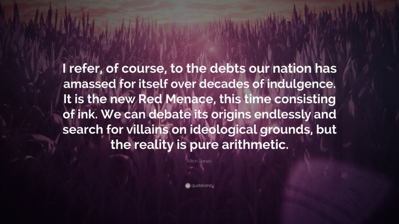 Mitch Daniels Quote: “I refer, of course, to the debts our nation has amassed for itself over decades of indulgence. It is the new Red Menace, this time consisting of ink. We can debate its origins endlessly and search for villains on ideological grounds, but the reality is pure arithmetic.”