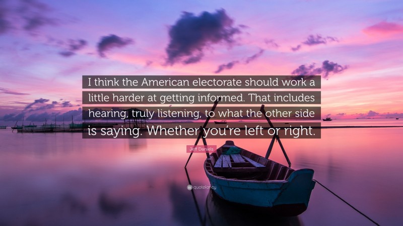 Jeff Daniels Quote: “I think the American electorate should work a little harder at getting informed. That includes hearing, truly listening, to what the other side is saying. Whether you’re left or right.”